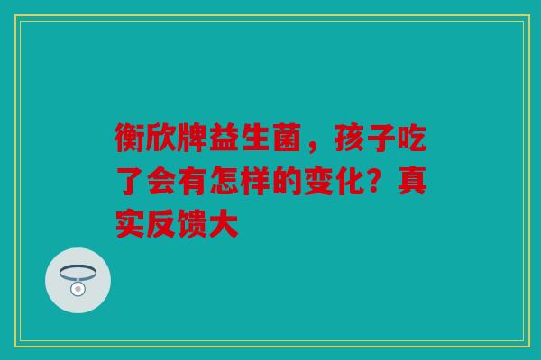 衡欣牌益生菌，孩子吃了会有怎样的变化？真实反馈大