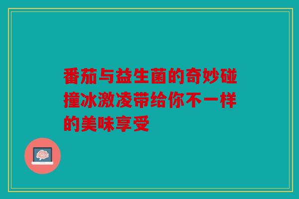 番茄与益生菌的奇妙碰撞冰激凌带给你不一样的美味享受