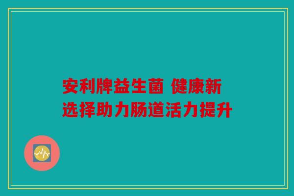 安利牌益生菌 健康新选择助力肠道活力提升