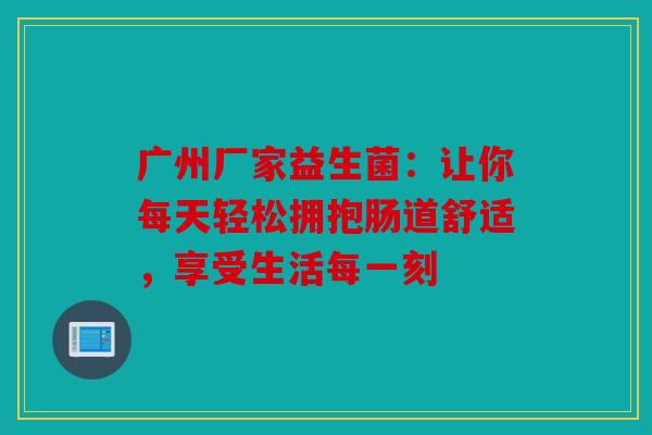 广州厂家益生菌：让你每天轻松拥抱肠道舒适，享受生活每一刻