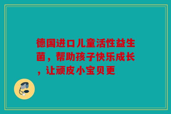 德国进口儿童活性益生菌，帮助孩子快乐成长，让顽皮小宝贝更