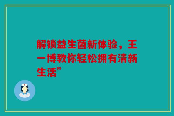 解锁益生菌新体验，王一博教你轻松拥有清新生活”