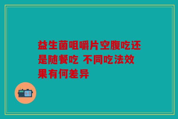 益生菌咀嚼片空腹吃还是随餐吃 不同吃法效果有何差异