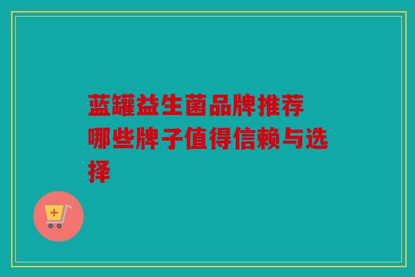 蓝罐益生菌品牌推荐 哪些牌子值得信赖与选择