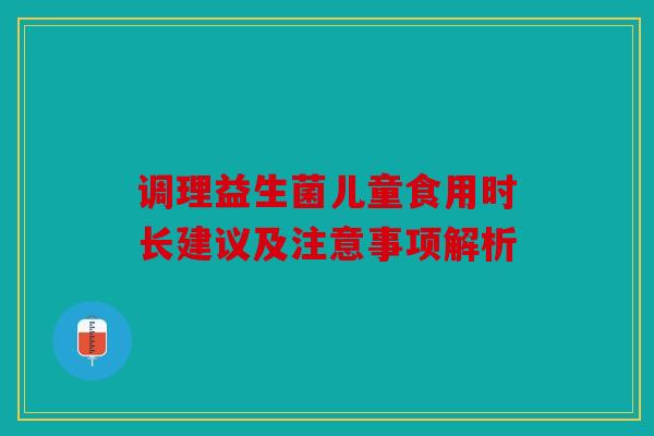 调理益生菌儿童食用时长建议及注意事项解析