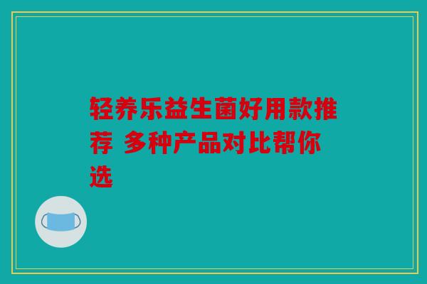轻养乐益生菌好用款推荐 多种产品对比帮你选