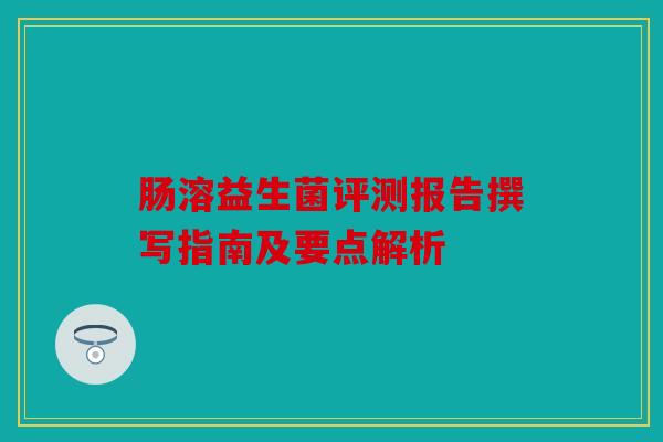 肠溶益生菌评测报告撰写指南及要点解析