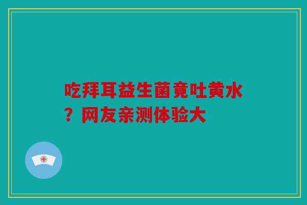 吃拜耳益生菌竟吐黄水？网友亲测体验大