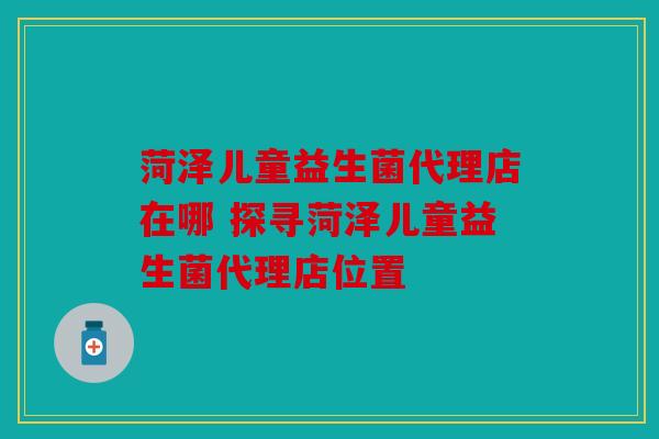 菏泽儿童益生菌代理店在哪 探寻菏泽儿童益生菌代理店位置