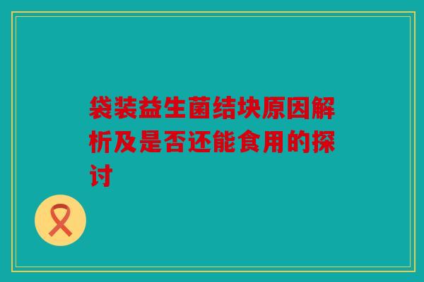 袋装益生菌结块原因解析及是否还能食用的探讨
