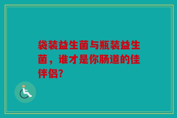 袋装益生菌与瓶装益生菌，谁才是你肠道的佳伴侣？