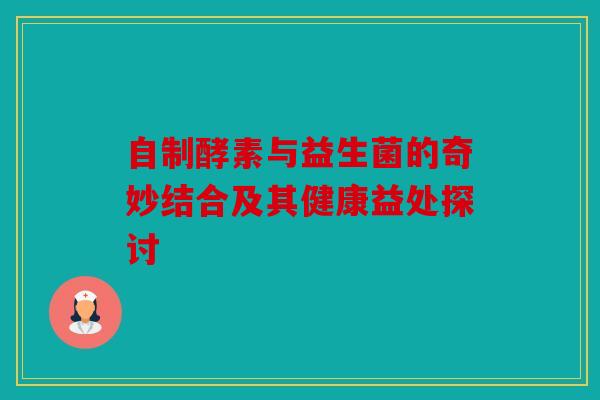 自制酵素与益生菌的奇妙结合及其健康益处探讨