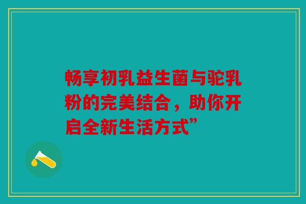 畅享初乳益生菌与驼乳粉的完美结合，助你开启全新生活方式”