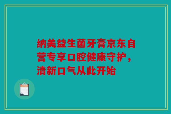 纳美益生菌牙膏京东自营专享口腔健康守护，清新口气从此开始