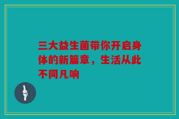 三大益生菌带你开启身体的新篇章，生活从此不同凡响