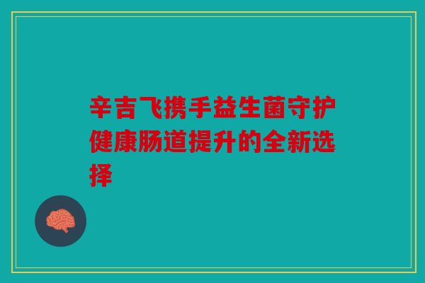 辛吉飞携手益生菌守护健康肠道提升的全新选择