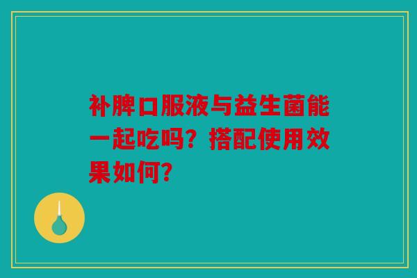 补脾口服液与益生菌能一起吃吗？搭配使用效果如何？